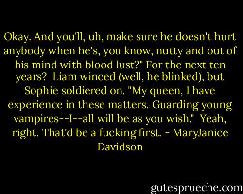 Okay. And you'll, uh, make sure he doesn't hurt anybody when he's, you know, nutty and out of his mind with blood lust?" For the next ten years?<br /><br />Liam winced (well, he blinked), but Sophie soldiered on. "My queen, I have experience in these matters. Guarding young vampires--I--all will be as you wish."<br /><br />Yeah, right. That'd be a fucking first. - MaryJanice Davidson