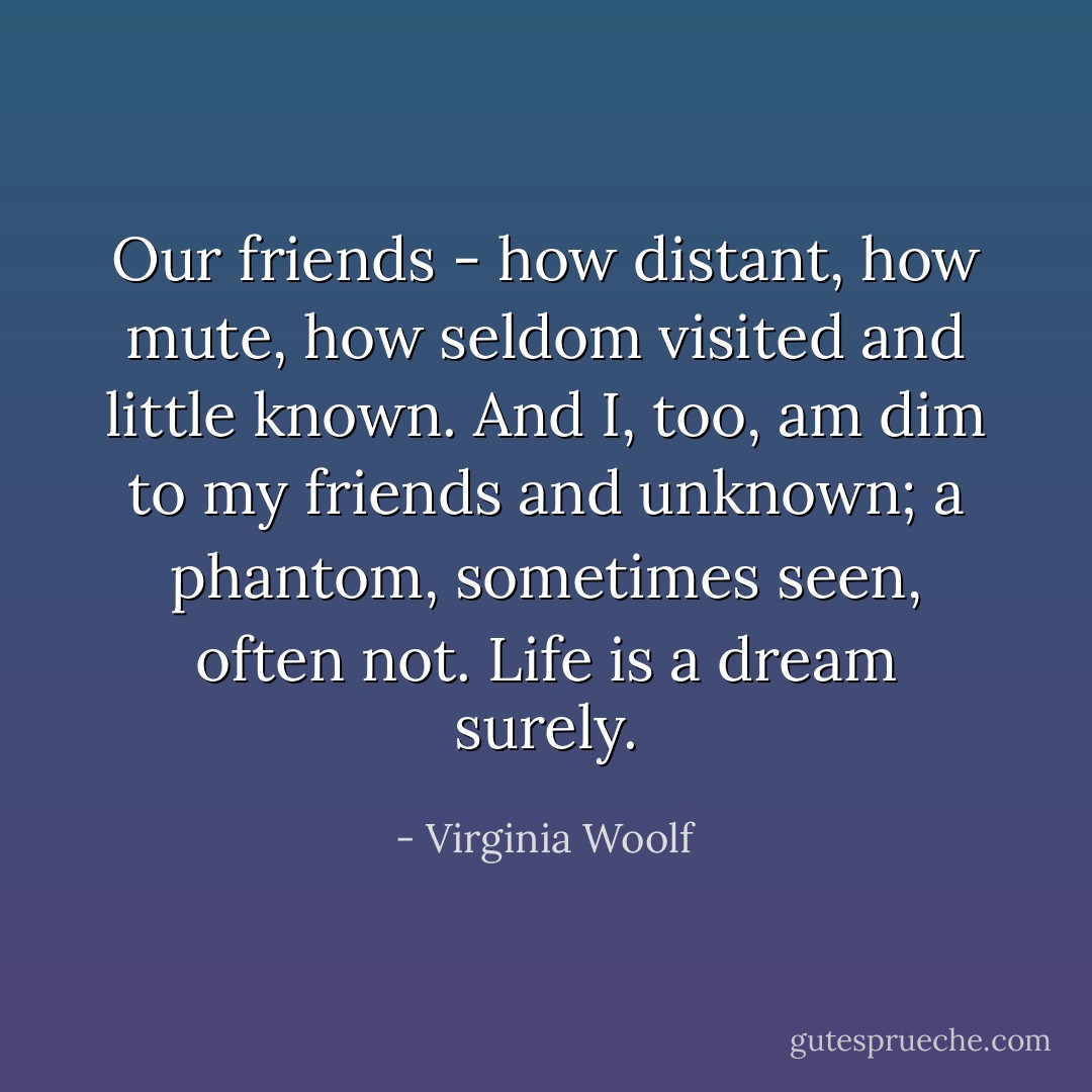 Our friends - how distant, how mute, how seldom visited and little known. And<br />I, too, am dim to my friends and unknown; a phantom, sometimes seen, often<br />not. Life is a dream surely. - Virginia Woolf