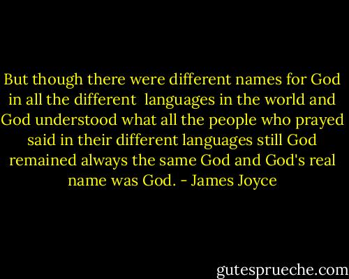 But though there were different names for God in all the different <br />languages in the world and God understood what all the people who<br />prayed said in their different languages still God remained always the<br />same God and God's real name was God. - James Joyce