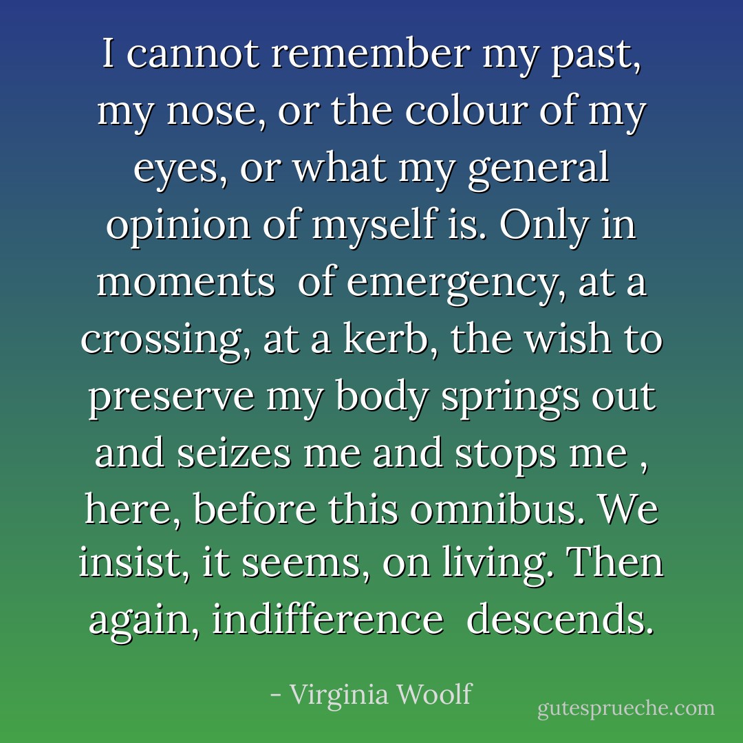 I cannot remember my past, my nose, or the colour of my eyes,<br />or what my general opinion of myself is. Only in moments <br />of emergency, at a crossing, at a kerb, the wish to preserve<br />my body springs out and seizes me and stops me , here, before<br />this omnibus. We insist, it seems, on living. Then again, indifference <br />descends. - Virginia Woolf
