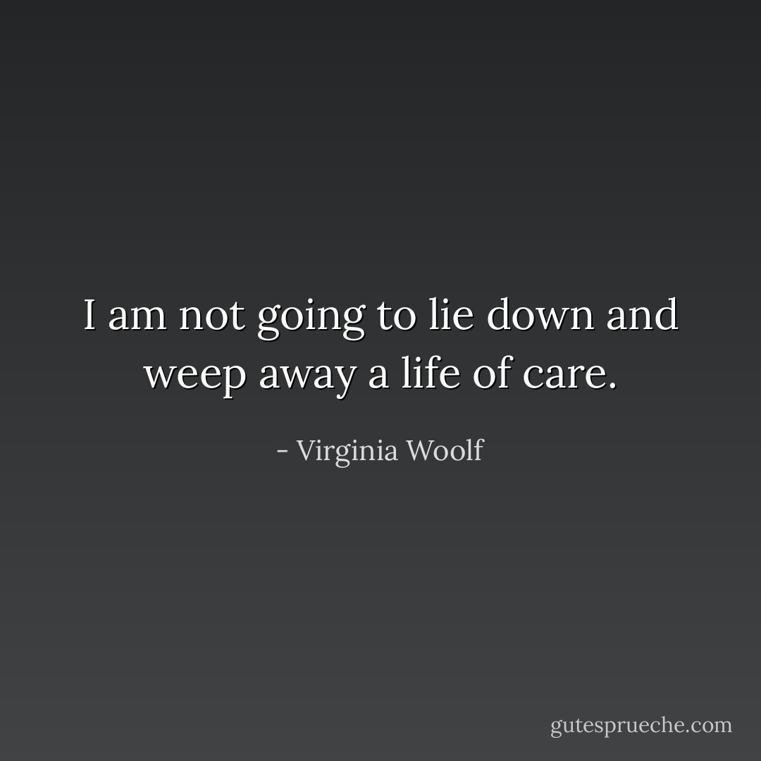 I am not going to lie down and weep away a life of care. - Virginia Woolf