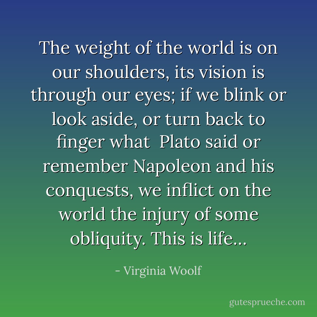 The weight of the world is on our shoulders, its vision is through<br />our eyes; if we blink or look aside, or turn back to finger what <br />Plato said or remember Napoleon and his conquests, we inflict<br />on the world the injury of some obliquity. This is life… - Virginia Woolf