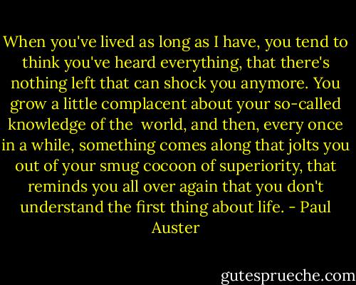 When you've lived as long as I have, you tend to think you've heard<br />everything, that there's nothing left that can shock you anymore.<br />You grow a little complacent about your so-called knowledge of the <br />world, and then, every once in a while, something comes along that<br />jolts you out of your smug cocoon of superiority, that reminds you all<br />over again that you don't understand the first thing about life. - Paul Auster
