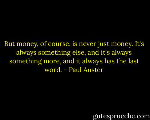 But money, of course, is never just money. It's always<br />something else, and it's always something more, and<br />it always has the last word. - Paul Auster