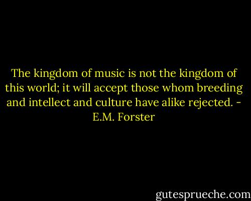 The kingdom of music is not the kingdom of this world; it will accept<br />those whom breeding and intellect and culture have alike rejected. - E.M. Forster