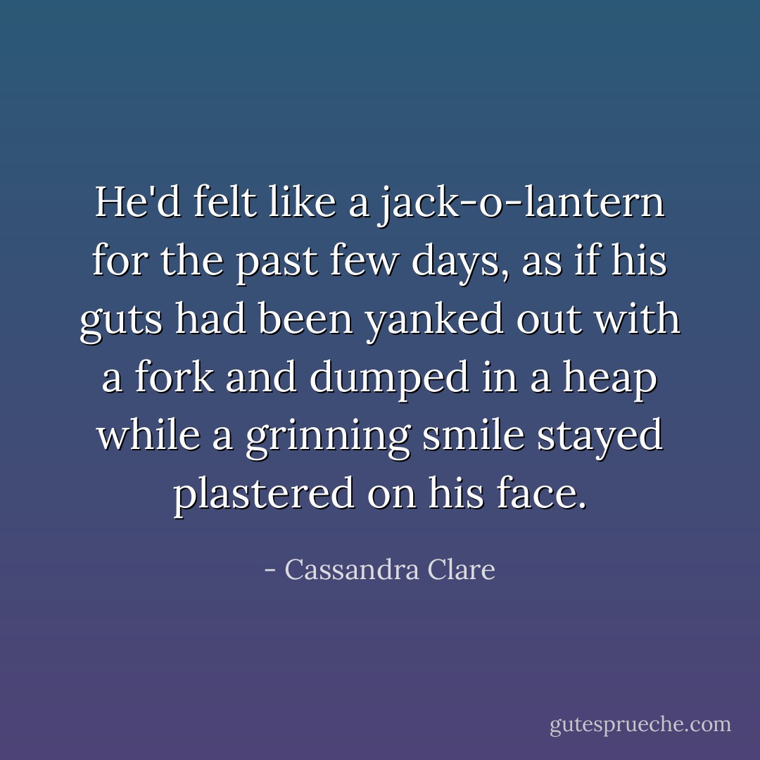 He'd felt like a jack-o-lantern for the past few days, as if his guts had been yanked out with a fork and dumped in a heap while a grinning smile stayed plastered on his face. - Cassandra Clare