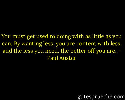 You must get used to doing with as little as you can. By wanting<br />less, you are content with less, and the less you need, the better<br />off you are. - Paul Auster