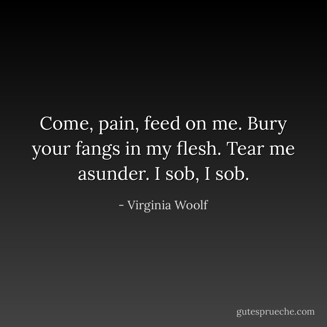 Come, pain, feed on me. Bury your fangs in my flesh. Tear me asunder.<br />I sob, I sob. - Virginia Woolf