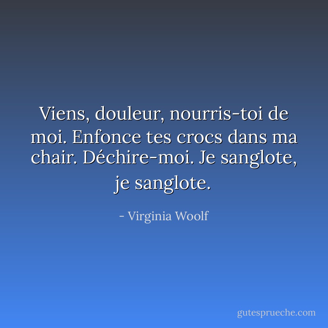 Viens, douleur, nourris-toi de moi. Enfonce tes crocs dans ma chair. Déchire-moi.<br />Je sanglote, je sanglote. - Virginia Woolf