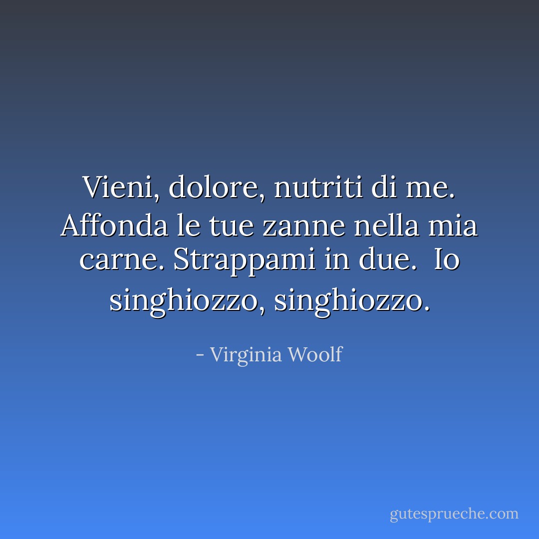 Vieni, dolore, nutriti di me. Affonda le tue zanne nella mia carne. Strappami in due. <br />Io singhiozzo, singhiozzo. - Virginia Woolf