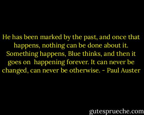 He has been marked by the past, and once that happens, nothing can be<br />done about it. Something happens, Blue thinks, and then it goes on <br />happening forever. It can never be changed, can never be otherwise. - Paul Auster