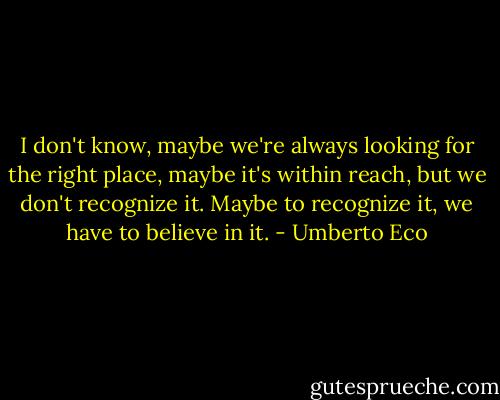 I don't know, maybe we're always looking for the right place, maybe it's within reach, but<br />we don't recognize it. Maybe to recognize it, we have to believe in it. - Umberto Eco