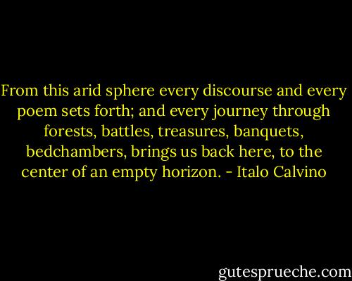 From this arid sphere every discourse and every poem sets forth; and every journey<br />through forests, battles, treasures, banquets, bedchambers, brings us back here, to the center<br />of an empty horizon. - Italo Calvino