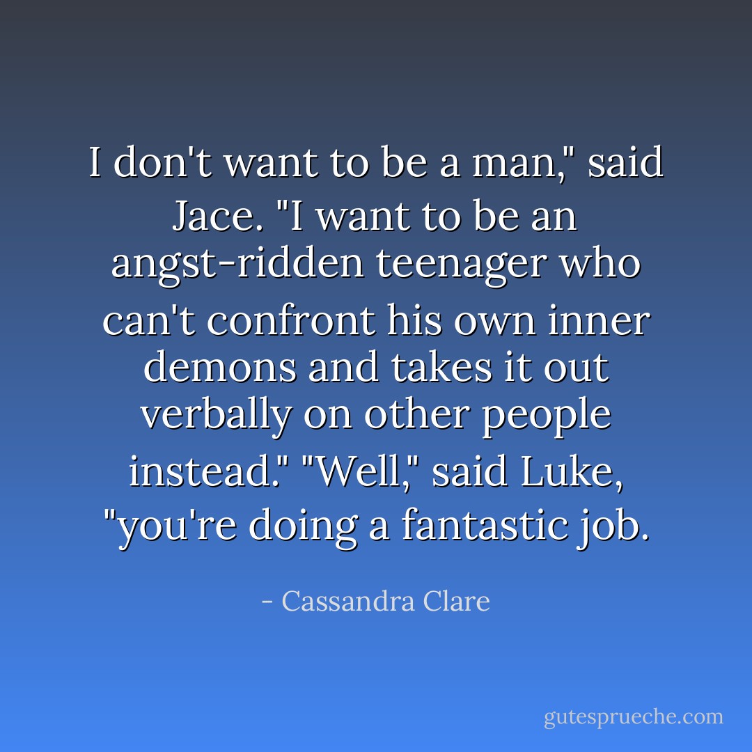 I don't want to be a man," said Jace. "I want to be an angst-ridden teenager who can't confront his own inner demons and takes it out verbally on other people instead."<br />"Well," said Luke, "you're doing a fantastic job. - Cassandra Clare