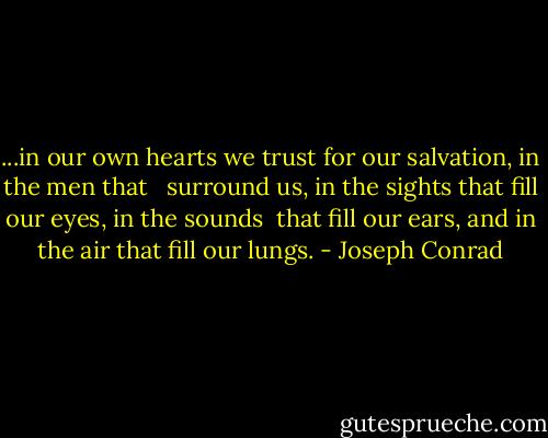 ...in our own hearts we trust for our salvation, in the men that <br /> surround us, in the sights that fill our eyes, in the sounds <br />that fill our ears, and in the air that fill our lungs. - Joseph Conrad