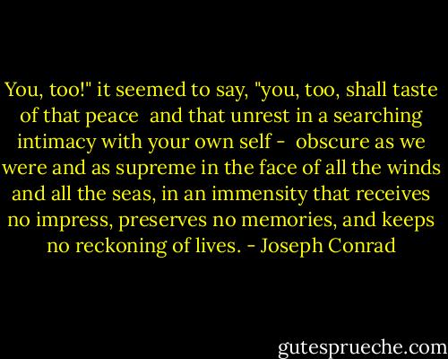 You, too!" it seemed to say, "you, too, shall taste of that peace <br />and that unrest in a searching intimacy with your own self - <br />obscure as we were and as supreme in the face of all the winds and<br />all the seas, in an immensity that receives no impress, preserves<br />no memories, and keeps no reckoning of lives. - Joseph Conrad