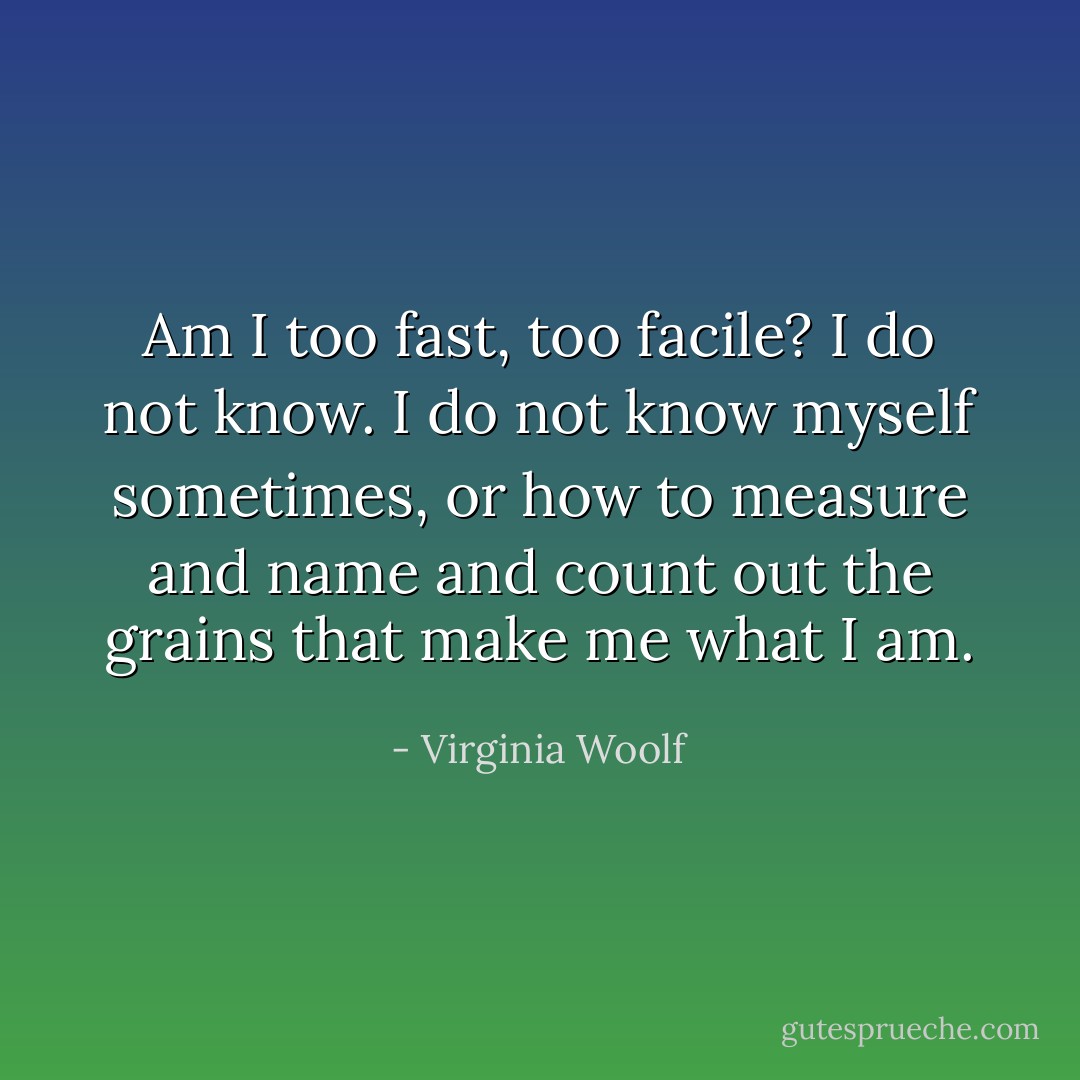 Am I too fast, too facile? I do not know. I do not know myself<br />sometimes, or how to measure and name and count out the<br />grains that make me what I am. - Virginia Woolf