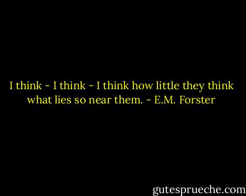 I think - I think - I think how little they think what lies so near them. - E.M. Forster