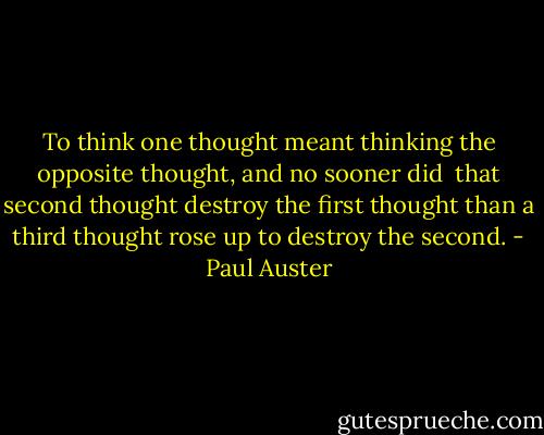 To think one thought meant thinking the opposite thought, and no sooner did <br />that second thought destroy the first thought than a third thought rose up to<br />destroy the second. - Paul Auster
