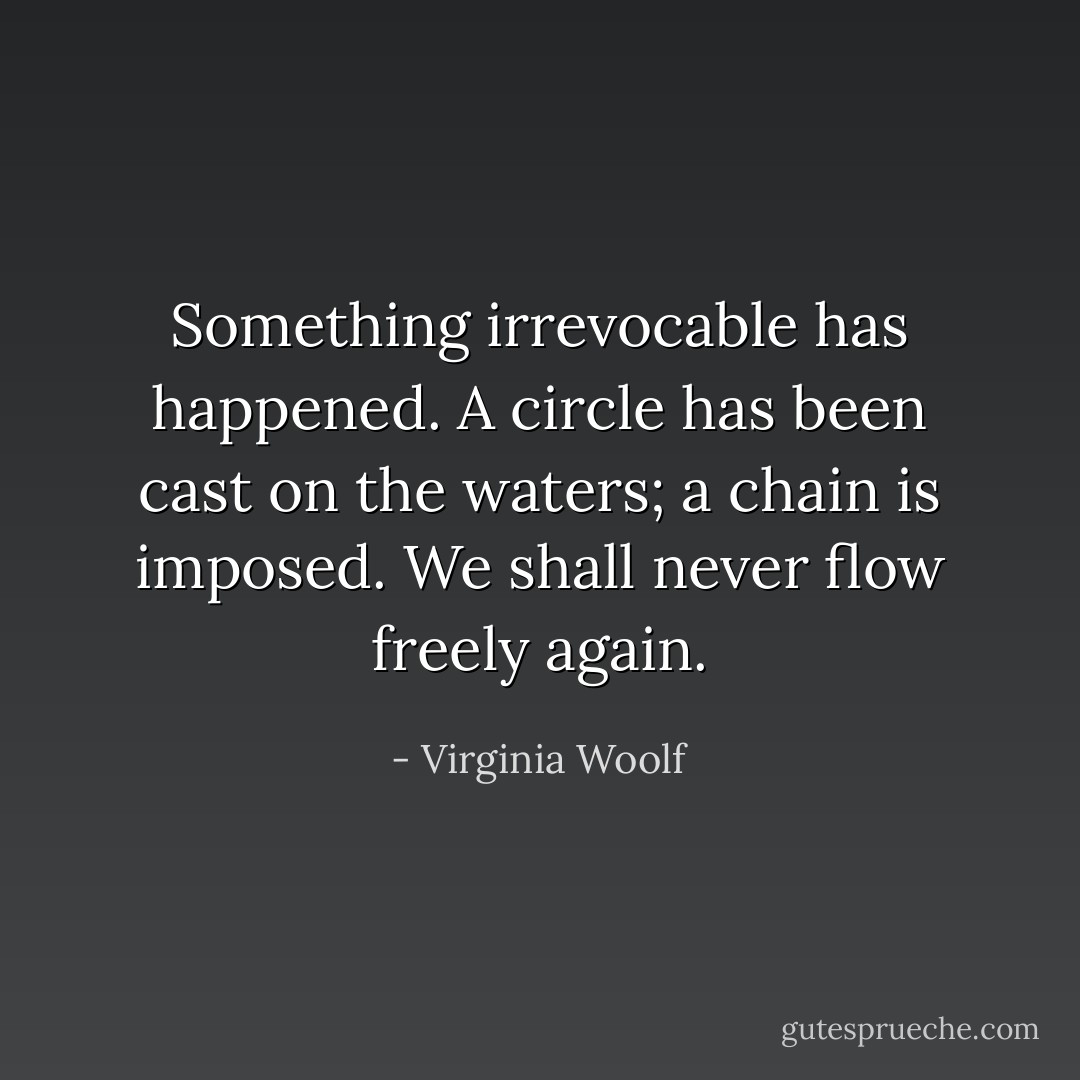 Something irrevocable has happened. A circle has been cast on the<br />waters; a chain is imposed. We shall never flow freely again. - Virginia Woolf