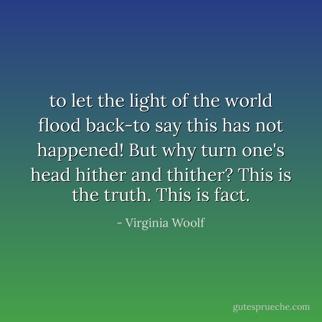 to let the light of the world flood back-to say this has not happened!<br />But why turn one's head hither and thither? This is the truth. This is fact. - Virginia Woolf