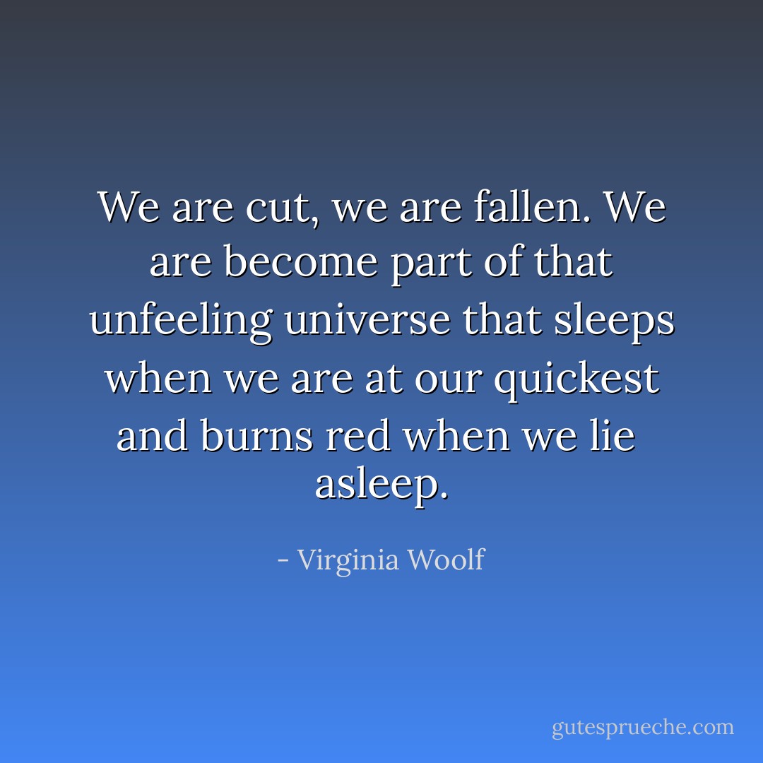 We are cut, we are fallen. We are become part of that unfeeling universe<br />that sleeps when we are at our quickest and burns red when we lie <br />asleep. - Virginia Woolf