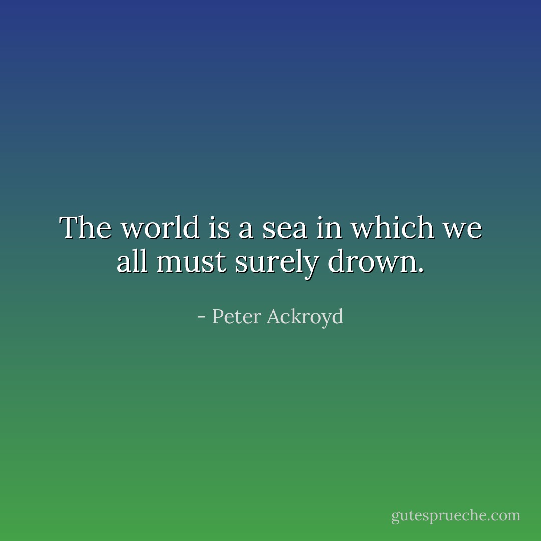 The world is a sea in which we all must surely drown. - Peter Ackroyd