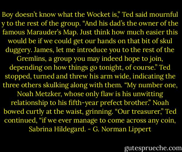Boy doesn’t know what the Wocket is,” Ted said mournful y to the rest of the group. “And his dad’s the owner of the famous Marauder’s Map. Just think how much easier this would be if we could get our hands on that bit of skul duggery. James, let me introduce you to the rest of the Gremlins, a group you may indeed hope to join, depending on how things go tonight, of course.” Ted stopped, turned and threw his arm wide, indicating the three others skulking along with them. “My number one, Noah Metzker, whose only flaw is his unwitting relationship to his fifth-year prefect brother.” Noah bowed curtly at the waist, grinning. “Our treasurer,” Ted continued, “if we ever manage to come across any coin, Sabrina Hildegard. - G. Norman Lippert
