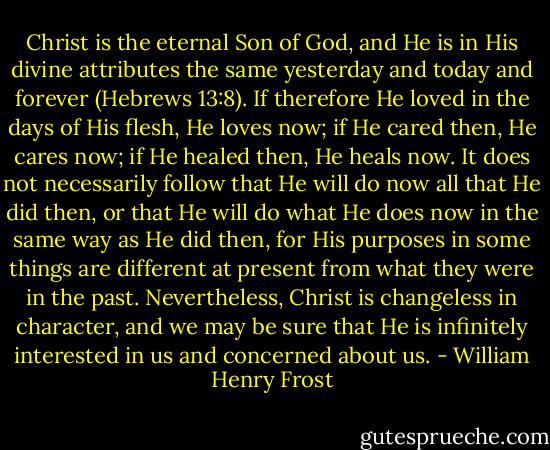 Christ is the eternal Son of God, and He is in His divine attributes the same yesterday and today and forever (Hebrews 13:8). If therefore He loved in the days of His flesh, He loves now; if He cared then, He cares now; if He healed then, He heals now. It does not necessarily follow that He will do now all that He did then, or that He will do what He does now in the same way as He did then, for His purposes in some things are different at present from what they were in the past. Nevertheless, Christ is changeless in character, and we may be sure that He is infinitely interested in us and concerned about us. - William Henry Frost