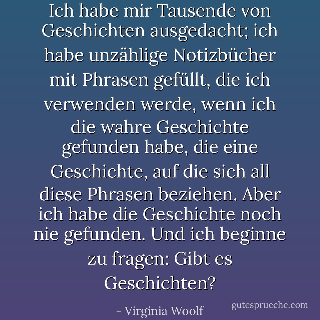 Ich habe mir Tausende von Geschichten ausgedacht; ich habe unzählige Notizbücher mit Phrasen gefüllt, die ich verwenden werde, wenn ich die wahre Geschichte gefunden habe, die eine Geschichte, auf die sich all diese Phrasen beziehen. Aber ich habe die Geschichte noch nie gefunden. Und ich beginne zu fragen: Gibt es Geschichten? - Virginia Woolf<