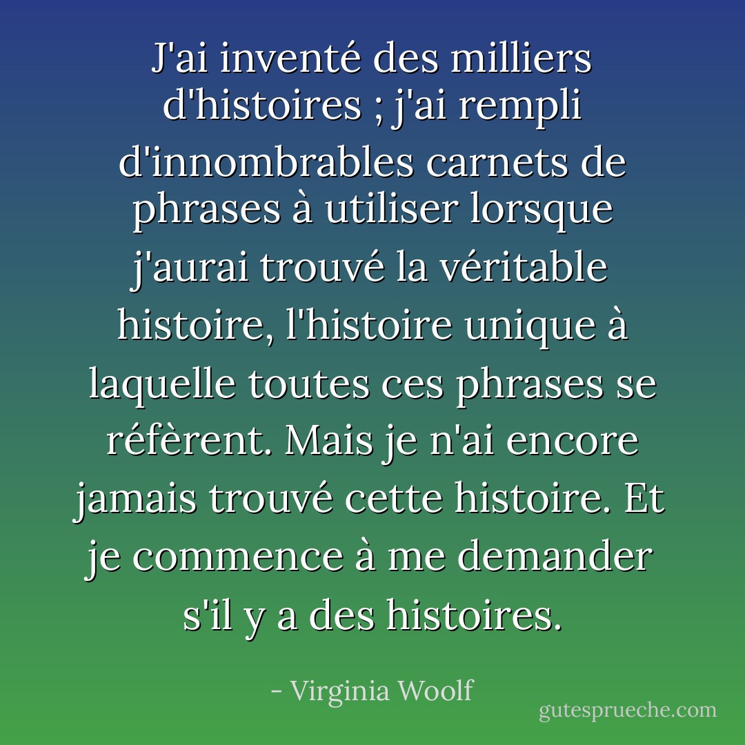 J'ai inventé des milliers d'histoires ; j'ai rempli d'innombrables carnets de phrases à utiliser lorsque j'aurai trouvé la véritable histoire, l'histoire unique à laquelle toutes ces phrases se réfèrent. Mais je n'ai encore jamais trouvé cette histoire. Et je commence à me demander s'il y a des histoires. - Virginia Woolf