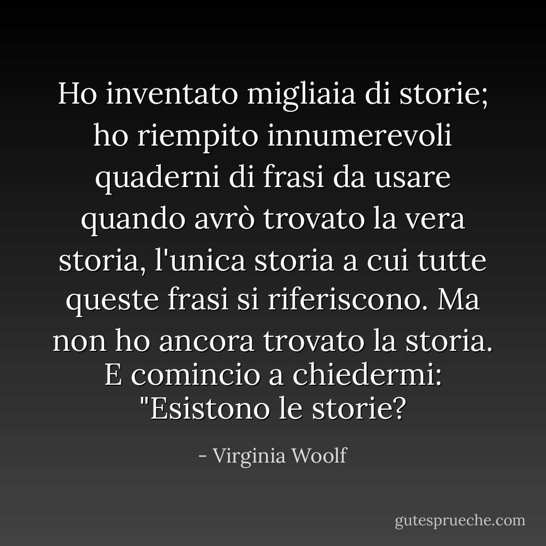 Ho inventato migliaia di storie; ho riempito innumerevoli quaderni di frasi da usare quando avrò trovato la vera storia, l'unica storia a cui tutte queste frasi si riferiscono. Ma non ho ancora trovato la storia. E comincio a chiedermi: "Esistono le storie? - Virginia Woolf