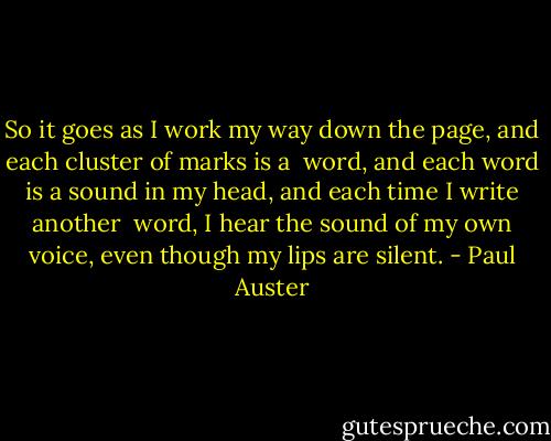 So it goes as I work my way down the page, and each cluster of marks is a <br />word, and each word is a sound in my head, and each time I write another <br />word, I hear the sound of my own voice, even though my lips are silent. - Paul Auster