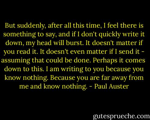 But suddenly, after all this time, I feel there is something to say, and if I don't<br />quickly write it down, my head will burst. It doesn't matter if you read it. It<br />doesn't even matter if I send it - assuming that could be done. Perhaps it comes <br />down to this. I am writing to you because you know nothing. Because you are far<br />away from me and know nothing. - Paul Auster