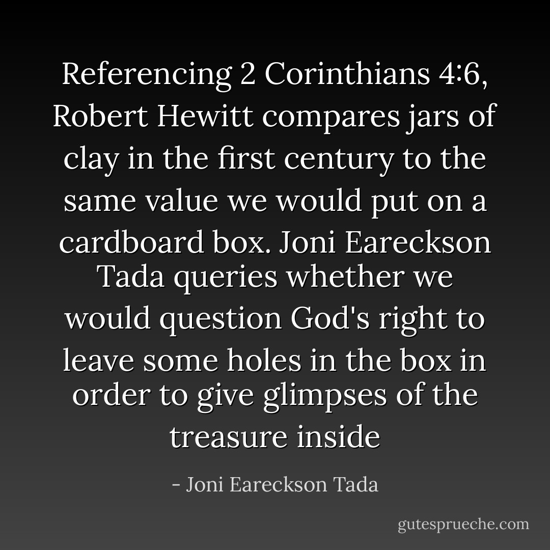 Referencing 2 Corinthians 4:6, Robert Hewitt compares jars of clay in the first century to the same value we would put on a cardboard box. Joni Eareckson Tada queries whether we would question God's right to leave some holes in the box in order to give glimpses of the treasure inside - Joni Eareckson Tada