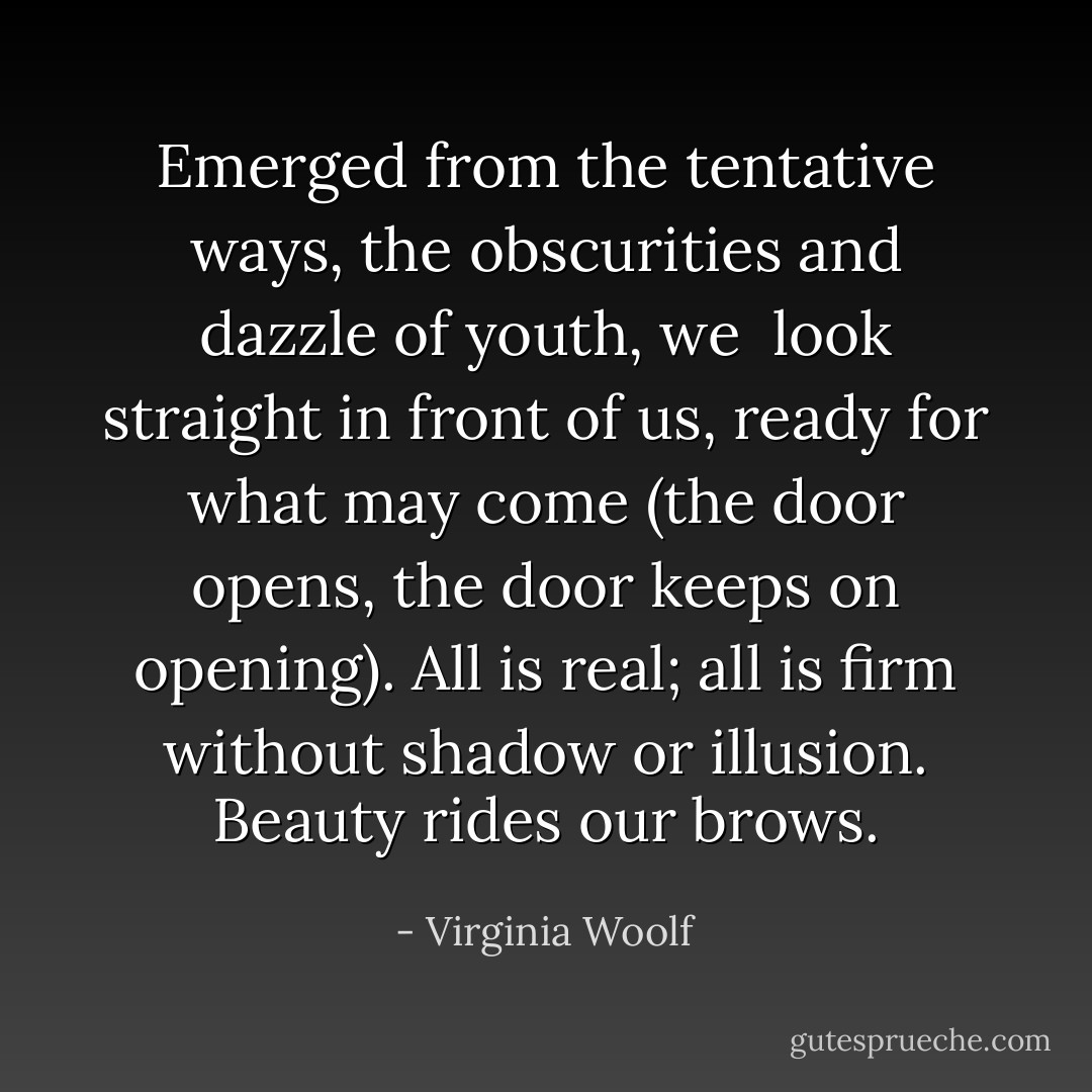 Emerged from the tentative ways, the obscurities and dazzle of youth, we <br />look straight in front of us, ready for what may come (the door opens,<br />the door keeps on opening). All is real; all is firm without shadow or<br />illusion. Beauty rides our brows. - Virginia Woolf