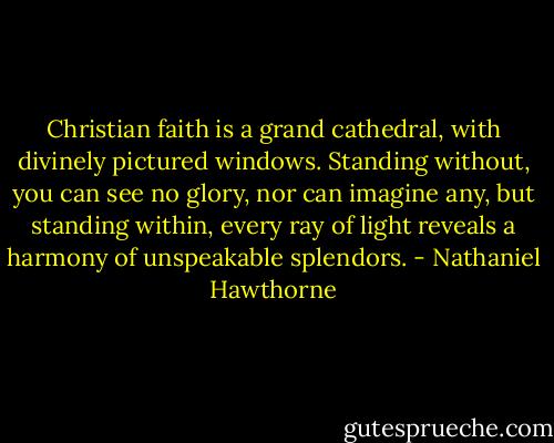 Christian faith is a grand cathedral, with divinely pictured windows. Standing without, you can see no glory, nor can imagine any, but standing within, every ray of light reveals a harmony of unspeakable splendors. - Nathaniel Hawthorne