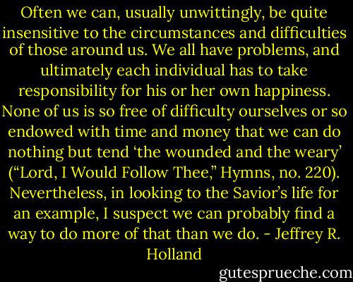 Often we can, usually unwittingly, be quite insensitive to the circumstances and difficulties of those around us. We all have problems, and ultimately each individual has to take responsibility for his or her own happiness. None of us is so free of difficulty ourselves or so endowed with time and money that we can do nothing but tend ‘the wounded and the weary’ (“Lord, I Would Follow Thee,” Hymns, no. 220). Nevertheless, in looking to the Savior’s life for an example, I suspect we can probably find a way to do more of that than we do. - Jeffrey R. Holland