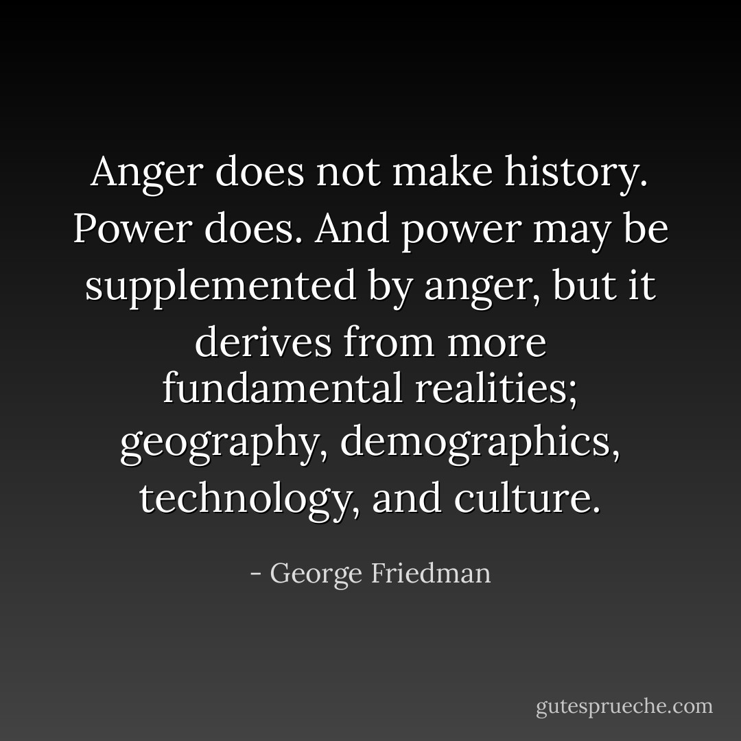 Anger does not make history. Power does. And power may be supplemented by anger, but it derives from more fundamental realities; geography, demographics, technology, and culture. - George Friedman