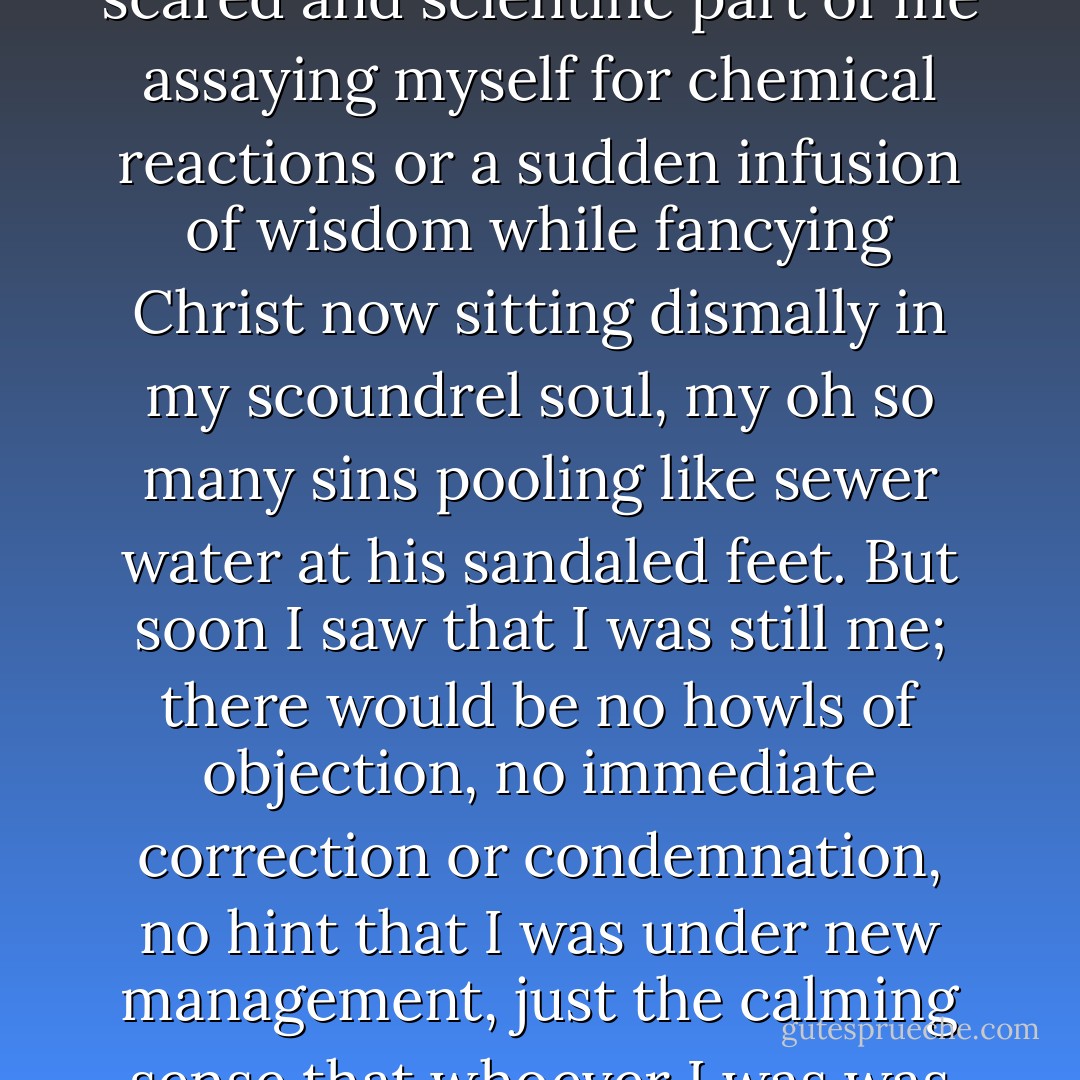 Then I knelt heedfully upright and mentally prayed as we'd been instructed to do, some scared and scientific part of me assaying myself for chemical reactions or a sudden infusion of wisdom while fancying Christ now sitting dismally in my scoundrel soul, my oh so many sins pooling like sewer water at his sandaled feet. But soon I saw that I was still me; there would be no howls of objection, no immediate correction or condemnation, no hint that I was under new management, just the calming sense that whoever I was was fine with Jesus.<br /><br />It was a grace I hadn't imagined. - Ron Hansen