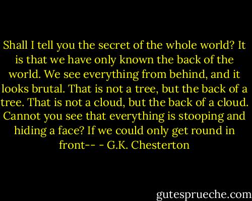 Shall I tell you the secret of the whole world? It is that we have only known the back of the world. We see everything from behind, and it looks brutal. That is not a tree, but the back of a tree. That is not a cloud, but the back of a cloud. Cannot you see that everything is stooping and hiding a face? If we could only get round in front-- - G.K. Chesterton