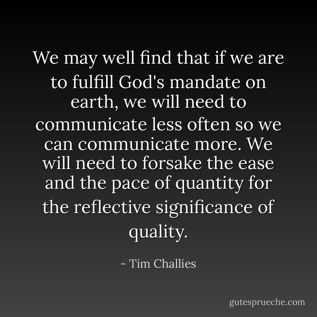 We may well find that if we are to fulfill God's mandate on earth, we will need to communicate less often so we can communicate more. We will need to forsake the ease and the pace of quantity for the reflective significance of quality. - Tim Challies