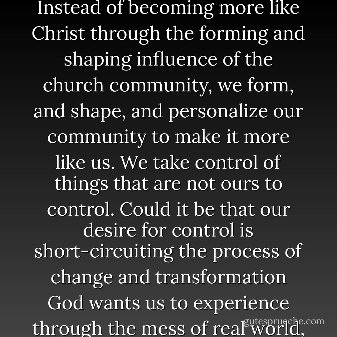 By giving us control, our new technologies tend to enhance existing idols in our lives. Instead of becoming more like Christ through the forming and shaping influence of the church community, we form, and shape, and personalize our community to make it more like us. We take control of things that are not ours to control. Could it be that our desire for control is short-circuiting the process of change and transformation God wants us to experience through the mess of real world, flesh and blood, face-to-face relationships? - Tim Challies