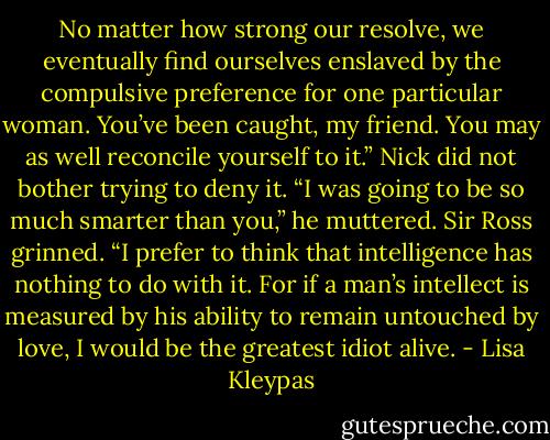 No matter how strong our resolve, we eventually find ourselves enslaved by the compulsive preference for one particular woman. You’ve been caught, my friend. You may as well reconcile yourself to it.” Nick did not bother trying to deny it. “I was going to be so much smarter than you,” he muttered. Sir Ross grinned. “I prefer to think that intelligence has nothing to do with it. For if a man’s intellect is measured by his ability to remain untouched by love, I would be the greatest idiot alive. - Lisa Kleypas