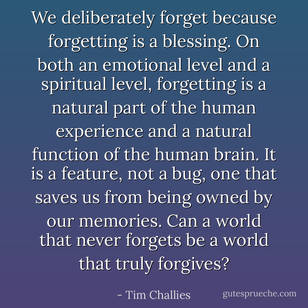 We deliberately forget because forgetting is a blessing. On both an emotional level and a spiritual level, forgetting is a natural part of the human experience and a natural function of the human brain. It is a feature, not a bug, one that saves us from being owned by our memories. Can a world that never forgets be a world that truly forgives? - Tim Challies