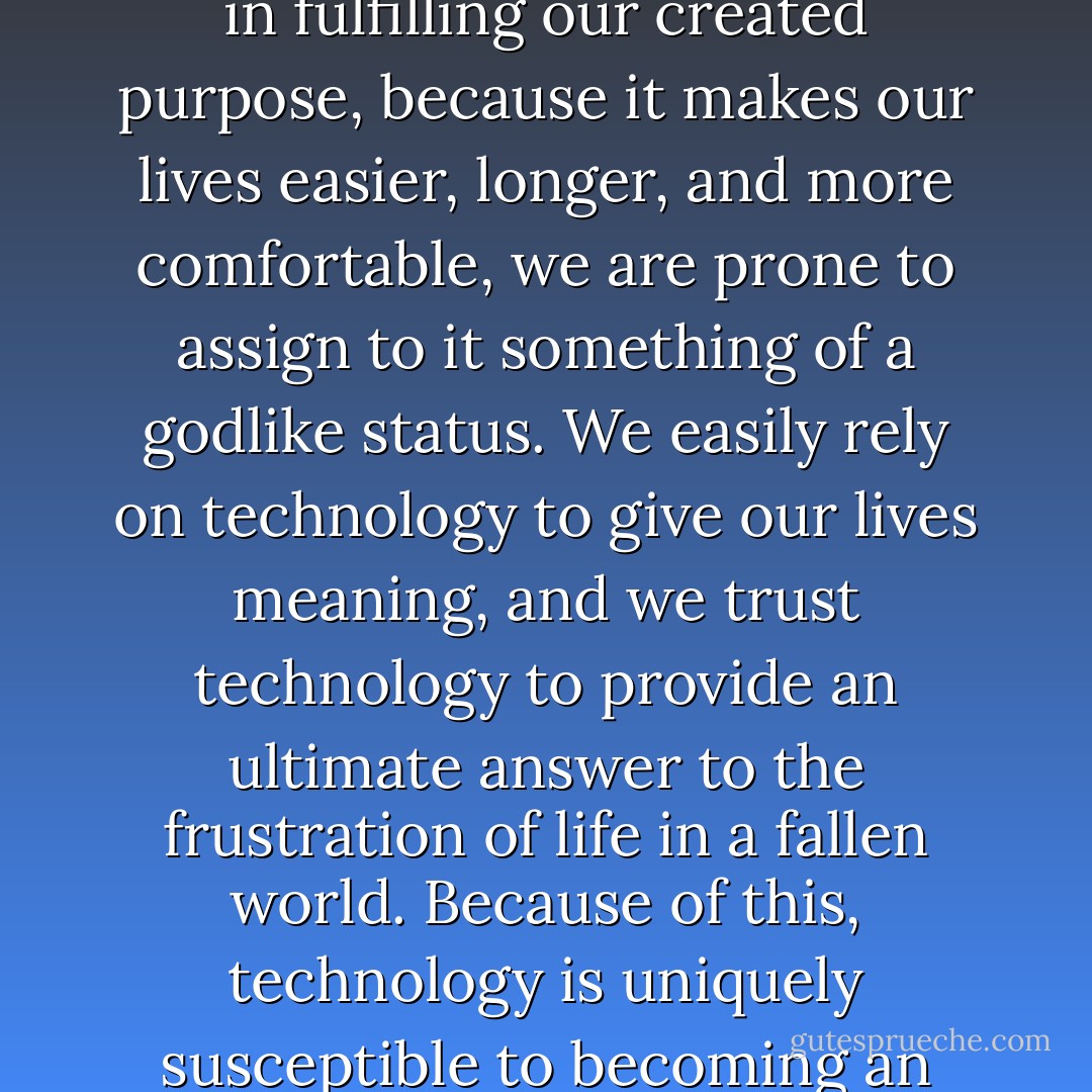 Technology presents us with a unique spiritual challenge. Because it is meant to serve us in fulfilling our created purpose, because it makes our lives easier, longer, and more comfortable, we are prone to assign to it something of a godlike status. We easily rely on technology to give our lives meaning, and we trust technology to provide an ultimate answer to the frustration of life in a fallen world. Because of this, technology is uniquely susceptible to becoming an idol, raising itself to the place of God in our lives. - Tim Challies