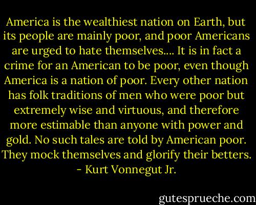 America is the wealthiest nation on Earth, but its people are mainly poor, and poor Americans are urged to hate themselves.... It is in fact a crime for an American to be poor, even though America is a nation of poor. Every other nation has folk traditions of men who were poor but extremely wise and virtuous, and therefore more estimable than anyone with power and gold. No such tales are told by American poor. They mock themselves and glorify their betters. - Kurt Vonnegut Jr.