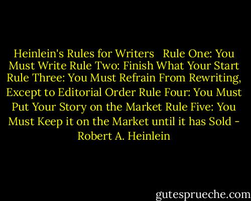 Heinlein's Rules for Writers <br /><br />Rule One: You Must Write<br />Rule Two: Finish What Your Start<br />Rule Three: You Must Refrain From Rewriting, Except to Editorial Order<br />Rule Four: You Must Put Your Story on the Market<br />Rule Five: You Must Keep it on the Market until it has Sold - Robert A. Heinlein