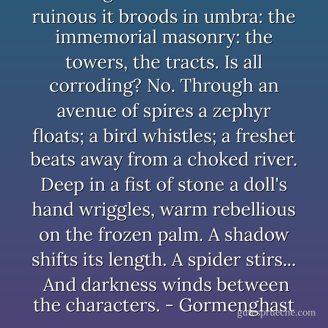 Gormenghast. <br />Withdrawn and ruinous it broods in umbra: the immemorial masonry: the towers, the tracts. Is all corroding? No. Through an avenue of spires a zephyr floats; a bird whistles; a freshet beats away from a choked river. Deep in a fist of stone a doll's hand wriggles, warm rebellious on the frozen palm. A shadow shifts its length. A spider stirs... <br />And darkness winds between the characters.<br />- Gormenghast - Mervyn Peake