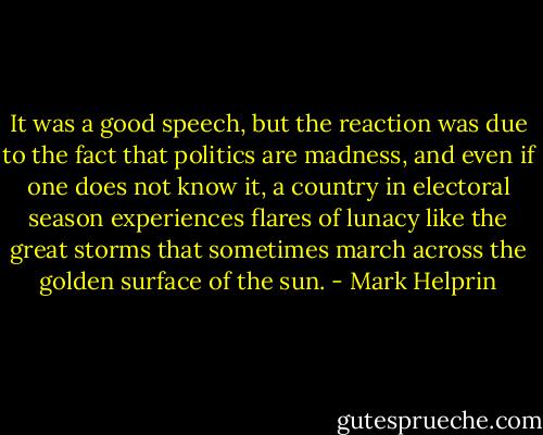 It was a good speech, but the reaction was due to the fact that politics are madness, and even if one does not know it, a country in electoral season experiences flares of lunacy like the great storms that sometimes march across the golden surface of the sun. - Mark Helprin